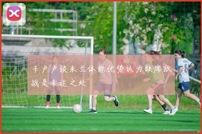 卡卢卢谈米兰体能优势认为缺席欧战是幸运之处