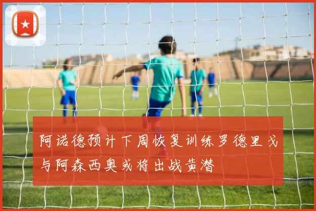 阿诺德预计下周恢复训练罗德里戈与阿森西奥或将出战黄潜