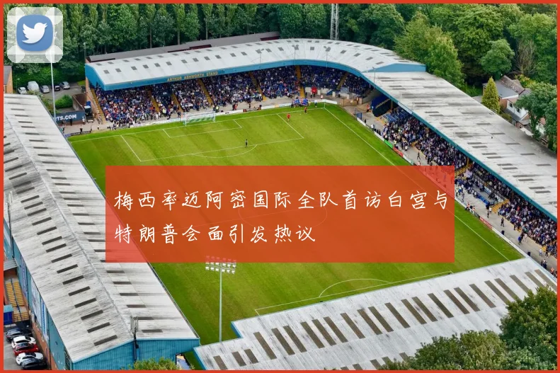 梅西率迈阿密国际全队首访白宫与特朗普会面引发热议
