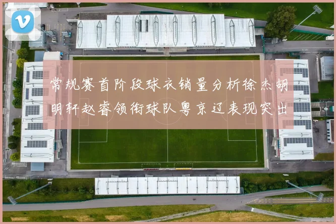 常规赛首阶段球衣销量分析徐杰胡明轩赵睿领衔球队粤京辽表现突出