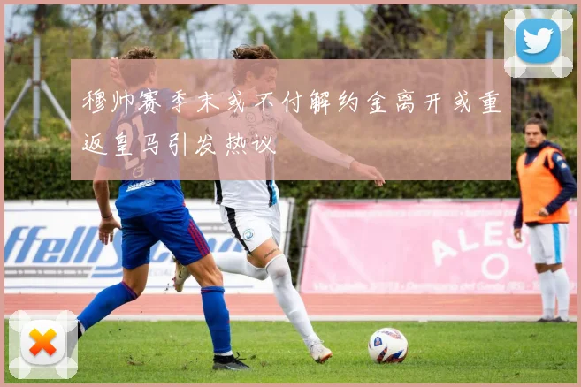 穆帅赛季末或不付解约金离开或重返皇马引发热议