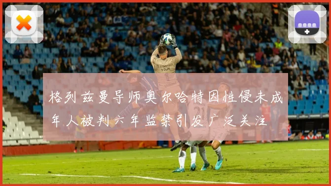 格列兹曼导师奥尔哈特因性侵未成年人被判六年监禁引发广泛关注