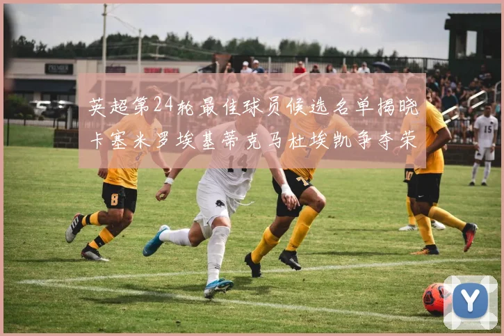 英超第24轮最佳球员候选名单揭晓卡塞米罗埃基蒂克马杜埃凯争夺荣誉
