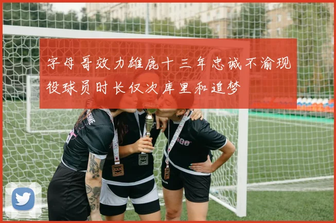 字母哥效力雄鹿十三年忠诚不渝现役球员时长仅次库里和追梦