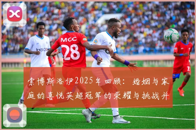 索博斯洛伊2025年回顾：婚姻与家庭的喜悦英超冠军的荣耀与挑战并存