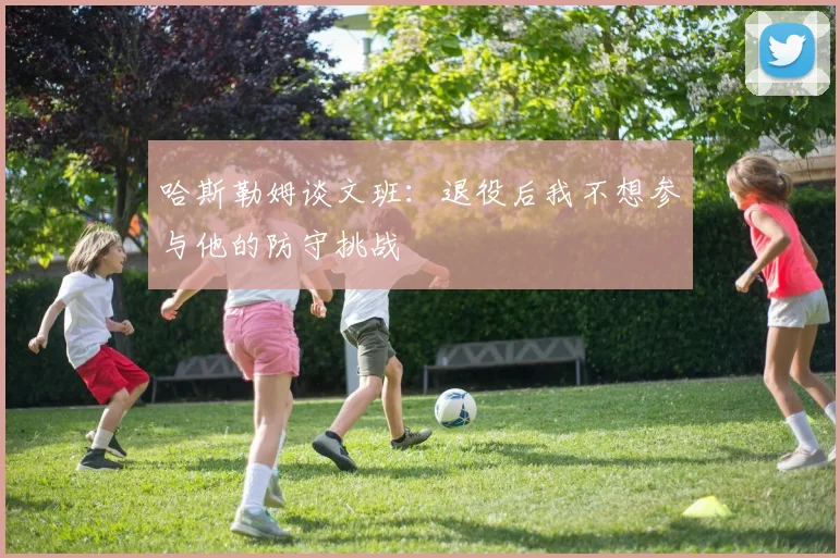 哈斯勒姆谈文班：退役后我不想参与他的防守挑战
