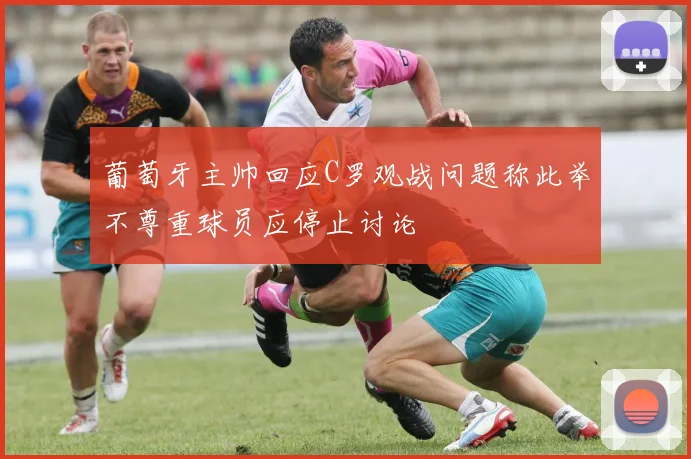 葡萄牙主帅回应C罗观战问题称此举不尊重球员应停止讨论