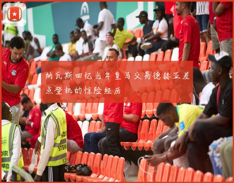 纳瓦斯回忆当年皇马交易德赫亚差点登机的惊险经历