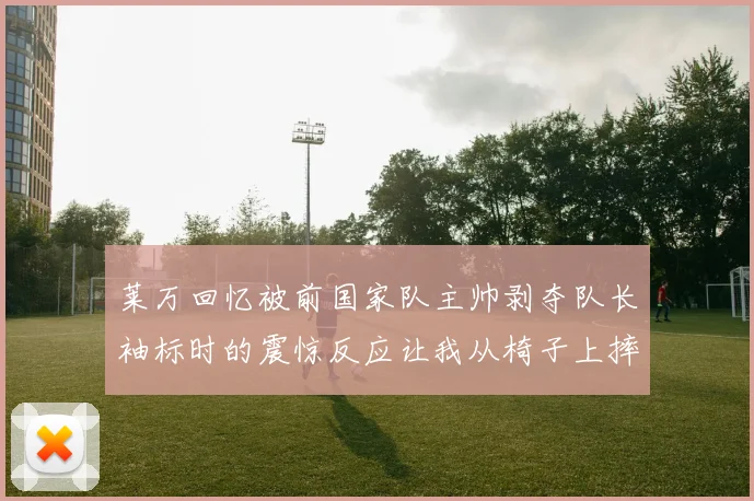 莱万回忆被前国家队主帅剥夺队长袖标时的震惊反应让我从椅子上摔了下来
