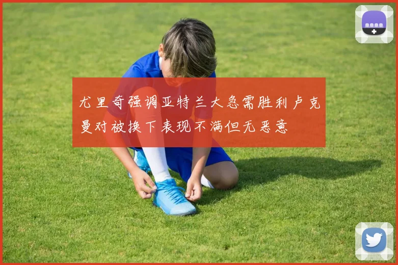 尤里奇强调亚特兰大急需胜利卢克曼对被换下表现不满但无恶意