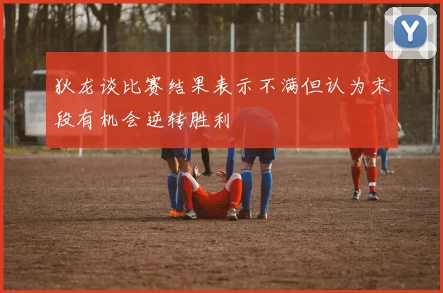狄龙谈比赛结果表示不满但认为末段有机会逆转胜利