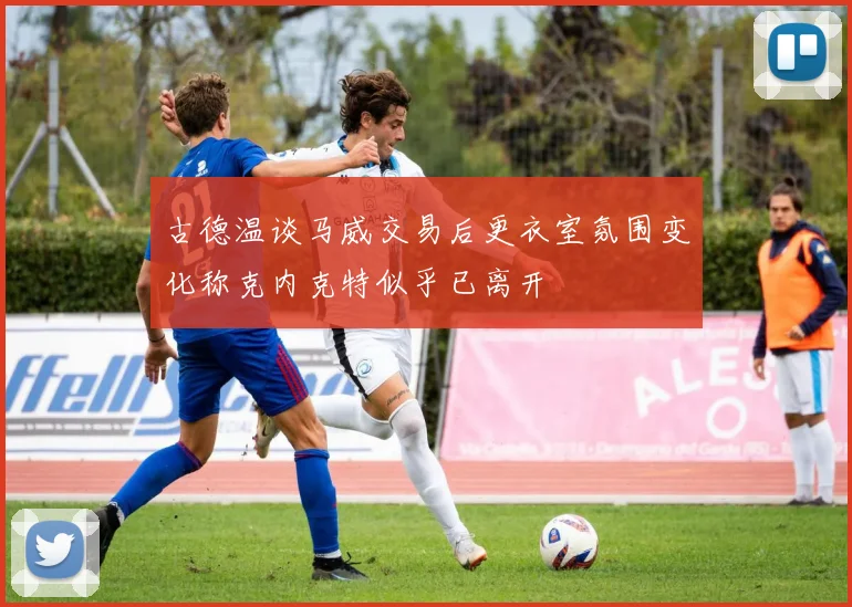 古德温谈马威交易后更衣室氛围变化称克内克特似乎已离开