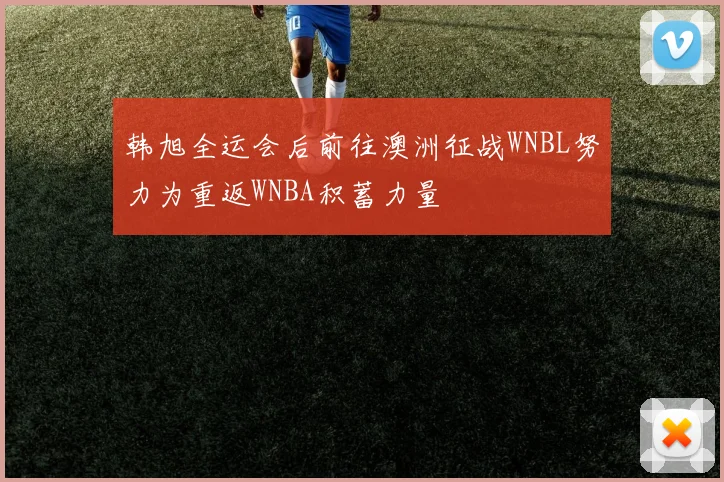 韩旭全运会后前往澳洲征战WNBL努力为重返WNBA积蓄力量