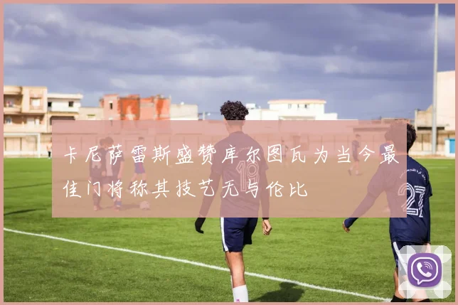 卡尼萨雷斯盛赞库尔图瓦为当今最佳门将称其技艺无与伦比
