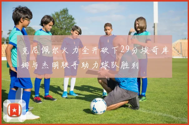 克尼佩尔火力全开砍下29分埃奇库姆与杰明联手助力球队胜利