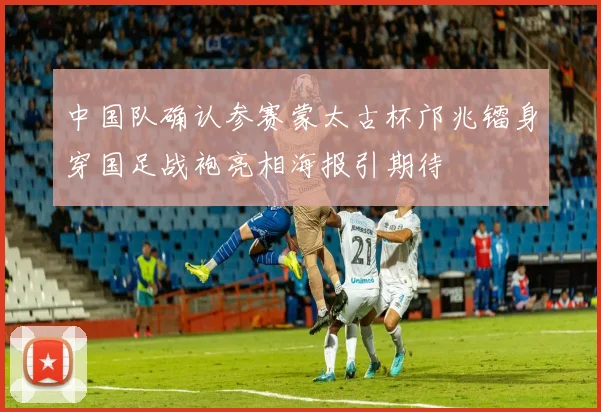 中国队确认参赛蒙太古杯邝兆镭身穿国足战袍亮相海报引期待