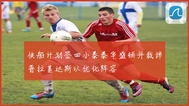 快船计划签回小泰泰华盛顿并裁掉普拉基达斯以优化阵容