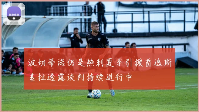 波切蒂诺仍是热刺夏季引援首选斯基拉透露谈判持续进行中