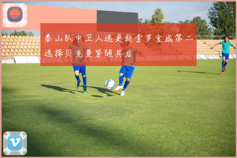泰山队中卫人选更新索罗金成第二选择贝克曼紧随其后