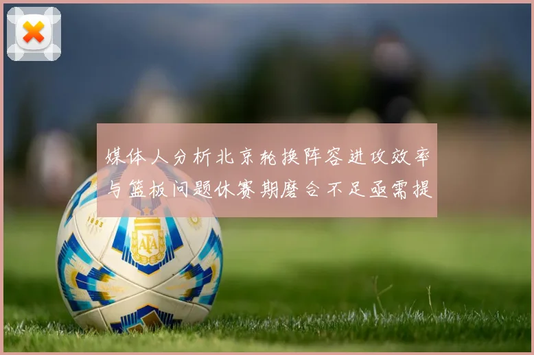 媒体人分析北京轮换阵容进攻效率与篮板问题休赛期磨合不足亟需提升