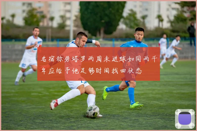 名宿称劳塔罗两周未进球如同两千年应给予他足够时间找回状态