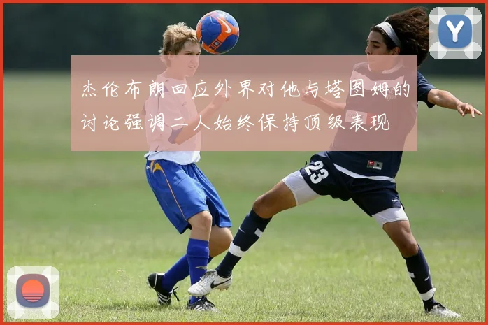 杰伦布朗回应外界对他与塔图姆的讨论强调二人始终保持顶级表现
