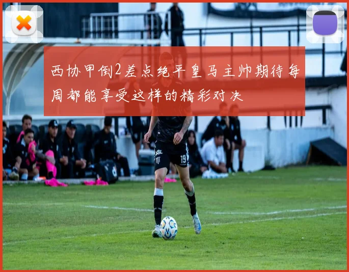 西协甲倒2差点绝平皇马主帅期待每周都能享受这样的精彩对决