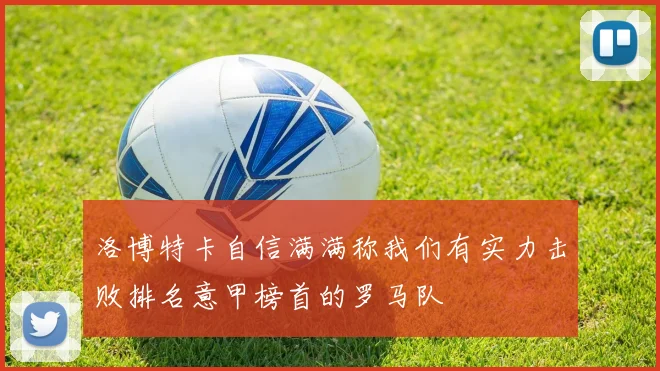 洛博特卡自信满满称我们有实力击败排名意甲榜首的罗马队