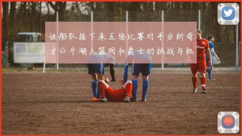 快船队接下来五场比赛对手分析奇才公牛湖人篮网和爵士的挑战与机遇