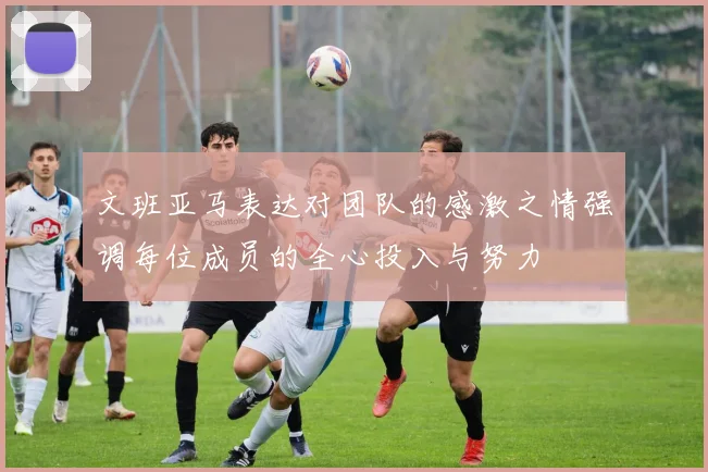 文班亚马表达对团队的感激之情强调每位成员的全心投入与努力