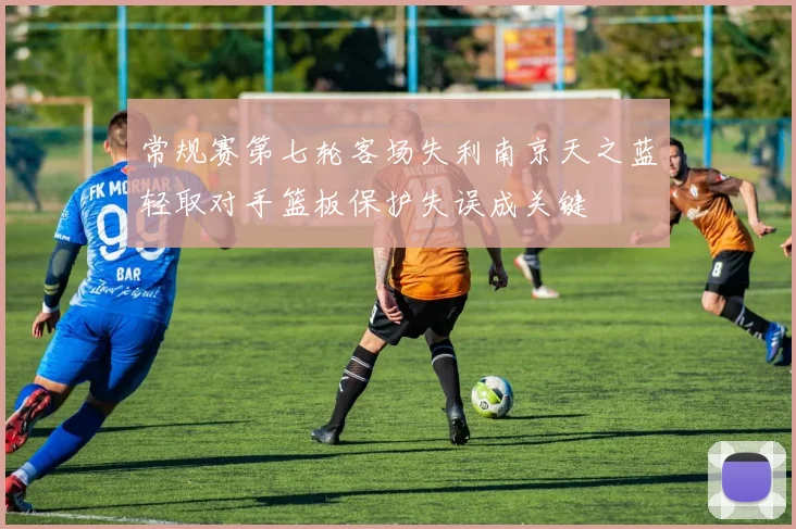 常规赛第七轮客场失利南京天之蓝轻取对手篮板保护失误成关键