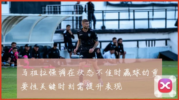 马祖拉强调在状态不佳时赢球的重要性关键时刻需提升表现